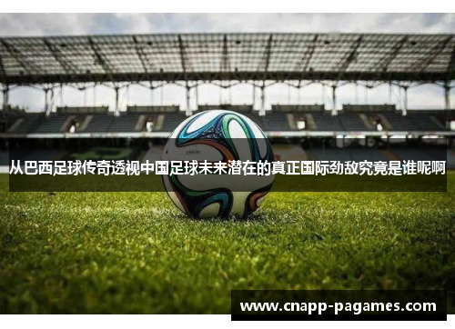 从巴西足球传奇透视中国足球未来潜在的真正国际劲敌究竟是谁呢啊
