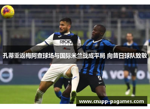 孔蒂重返梅阿查球场与国际米兰战成平局 向昔日球队致敬