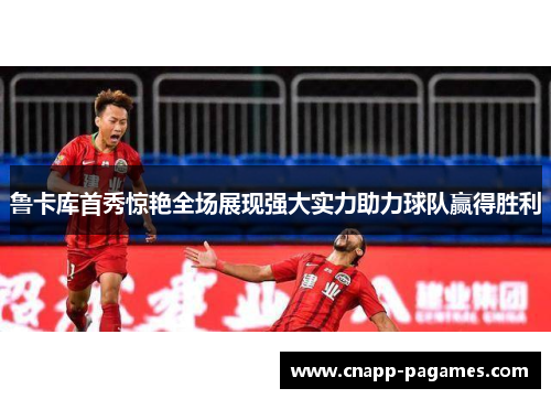 鲁卡库首秀惊艳全场展现强大实力助力球队赢得胜利